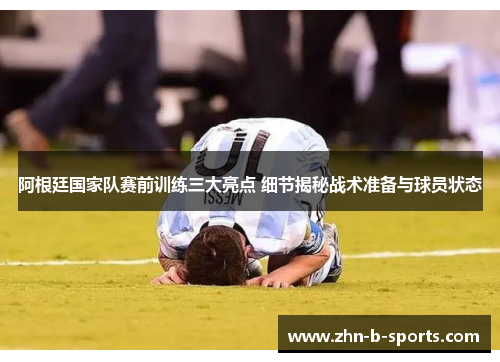 阿根廷国家队赛前训练三大亮点 细节揭秘战术准备与球员状态