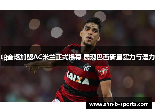 帕奎塔加盟AC米兰正式揭幕 展现巴西新星实力与潜力