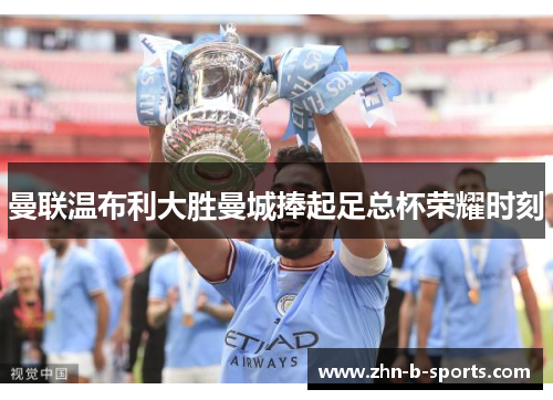 曼联温布利大胜曼城捧起足总杯荣耀时刻 曼联温布利大胜曼城捧起足总杯荣耀时刻