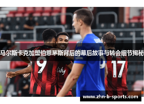 马尔斯卡克加盟伯恩茅斯背后的幕后故事与转会细节揭秘